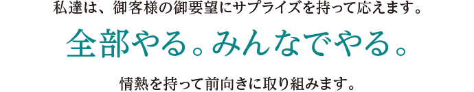 私達は、御客様の御要望にサプライズを持って応えます。全部やる。みんなでやる。情熱を持って前向きに取り組みます。